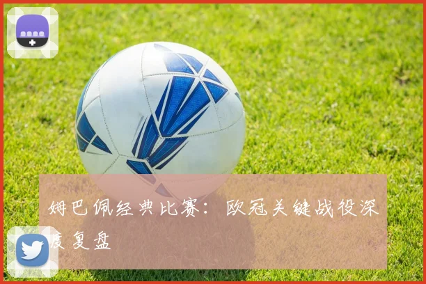 姆巴佩经典比赛：欧冠关键战役深度复盘