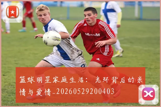 篮球明星家庭生活：光环背后的亲情与爱情_20260529200403